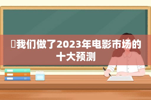 ​我们做了2023年电影市场的十大预测