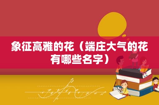 象征高雅的花（端庄大气的花有哪些名字）