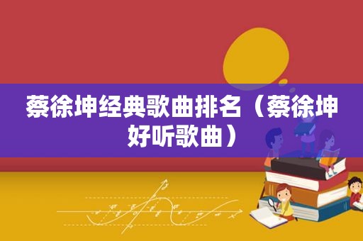 蔡徐坤经典歌曲排名（蔡徐坤好听歌曲）