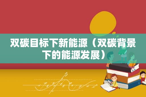 双碳目标下新能源（双碳背景下的能源发展）