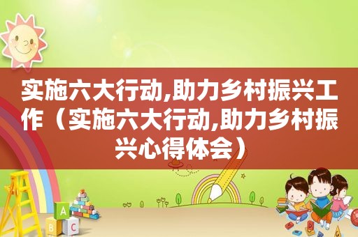 实施六大行动,助力乡村振兴工作（实施六大行动,助力乡村振兴心得体会）