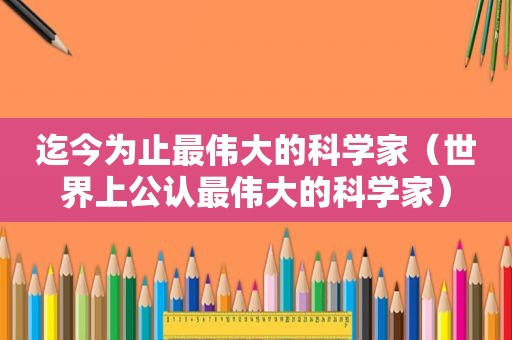 迄今为止最伟大的科学家（世界上公认最伟大的科学家）