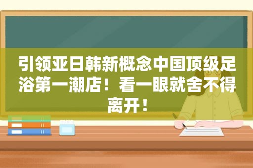 引领亚日韩新概念中国顶级足浴第一潮店！看一眼就舍不得离开！