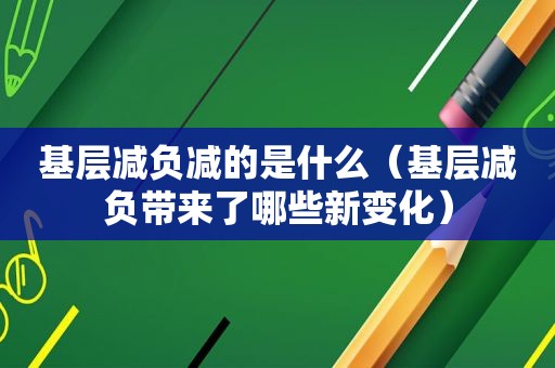 基层减负减的是什么（基层减负带来了哪些新变化）