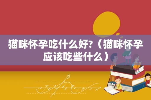 猫咪怀孕吃什么好?（猫咪怀孕应该吃些什么）