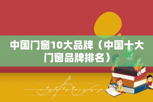 中国门窗10大品牌（中国十大门窗品牌排名）