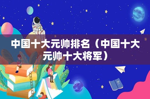 中国十大元帅排名（中国十大元帅十大将军）