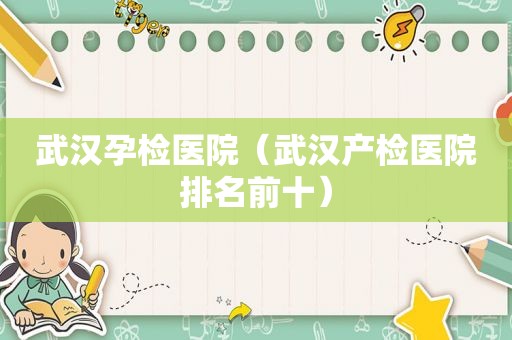 武汉孕检医院（武汉产检医院排名前十）