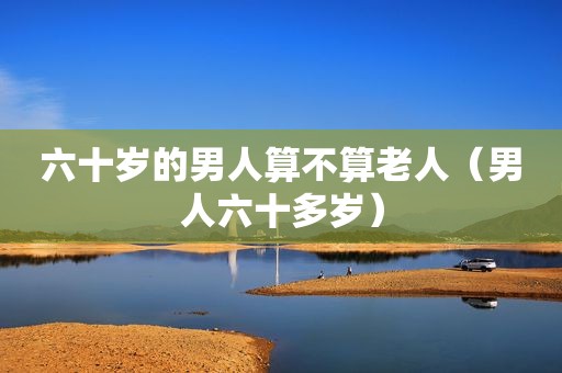 六十岁的男人算不算老人（男人六十多岁）