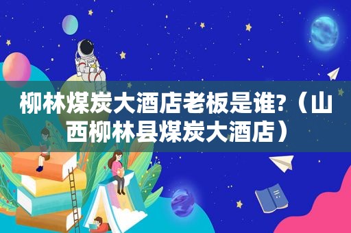 柳林煤炭大酒店老板是谁?（山西柳林县煤炭大酒店）