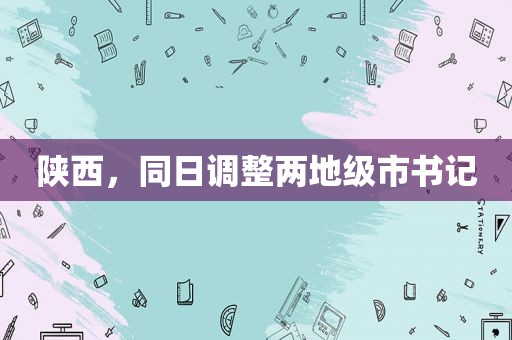 陕西，同日调整两地级市书记  第1张