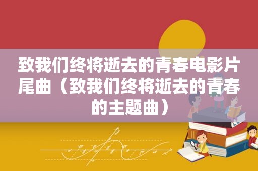 致我们终将逝去的青春电影片尾曲（致我们终将逝去的青春的主题曲）