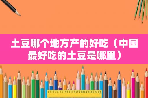 土豆哪个地方产的好吃（中国最好吃的土豆是哪里）