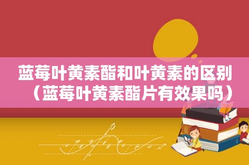 蓝莓叶黄素酯和叶黄素的区别（蓝莓叶黄素酯片有效果吗）