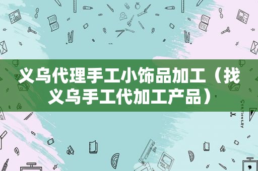 义乌代理手工小饰品加工（找义乌手工代加工产品）