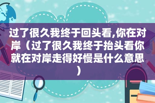 过了很久我终于回头看,你在对岸（过了很久我终于抬头看你就在对岸走得好慢是什么意思）