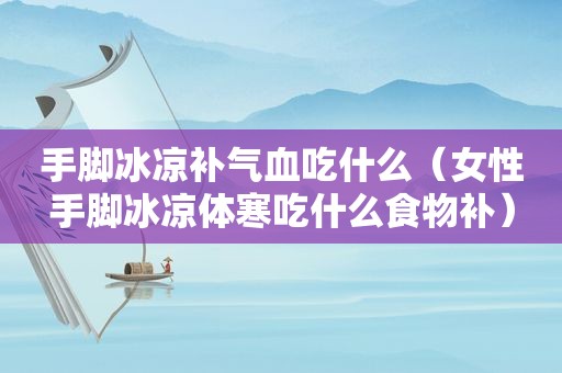 手脚冰凉补气血吃什么（女性手脚冰凉体寒吃什么食物补）