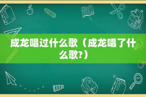 成龙唱过什么歌（成龙唱了什么歌?）