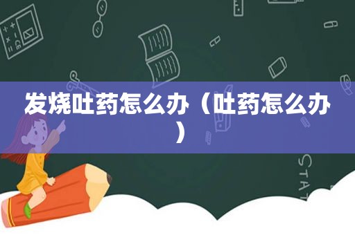 发烧吐药怎么办（吐药怎么办）