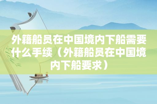 外籍船员在中国境内下船需要什么手续（外籍船员在中国境内下船要求）
