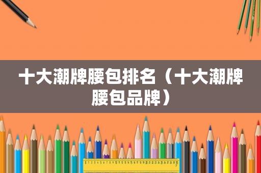 十大潮牌腰包排名（十大潮牌腰包品牌）