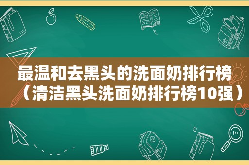 最温和去黑头的洗面奶排行榜（清洁黑头洗面奶排行榜10强）