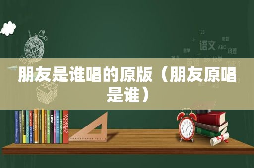 朋友是谁唱的原版（朋友原唱是谁）