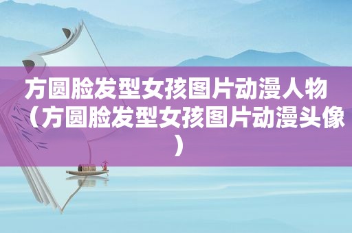 方圆脸发型女孩图片动漫人物（方圆脸发型女孩图片动漫头像）