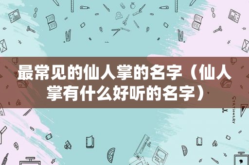 最常见的仙人掌的名字（仙人掌有什么好听的名字）