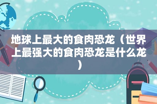 地球上最大的食肉恐龙（世界上最强大的食肉恐龙是什么龙）