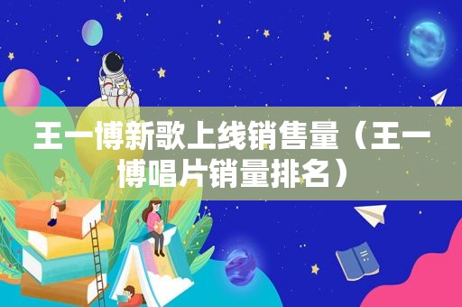 王一博新歌上线销售量（王一博唱片销量排名）