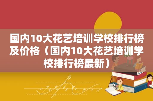 国内10大花艺培训学校排行榜及价格（国内10大花艺培训学校排行榜最新）