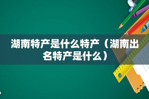 湖南特产是什么特产（湖南出名特产是什么）