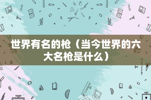 世界有名的枪（当今世界的六大名枪是什么）