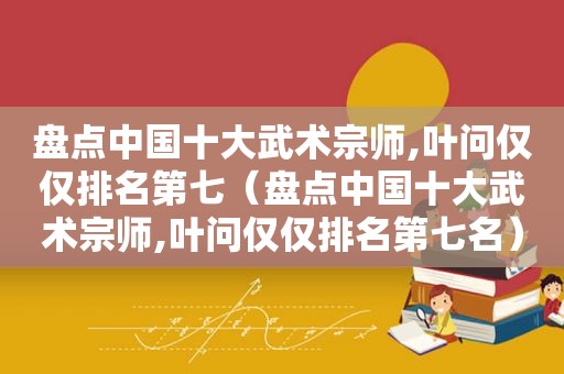 盘点中国十大武术宗师,叶问仅仅排名第七（盘点中国十大武术宗师,叶问仅仅排名第七名）