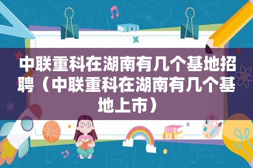 中联重科在湖南有几个基地招聘（中联重科在湖南有几个基地上市）