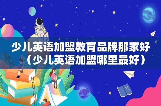 少儿英语加盟教育品牌那家好（少儿英语加盟哪里最好）