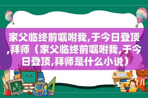 家父临终前嘱咐我,于今日登顶,拜师（家父临终前嘱咐我,于今日登顶,拜师是什么小说）