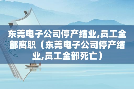 东莞电子公司停产结业,员工全部离职（东莞电子公司停产结业,员工全部死亡）