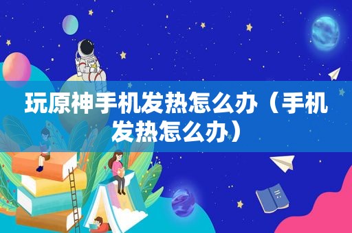 玩原神手机发热怎么办（手机发热怎么办）
