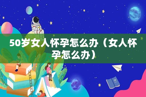 50岁女人怀孕怎么办（女人怀孕怎么办）