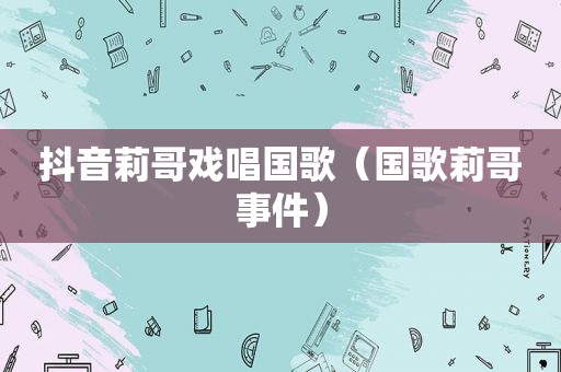抖音莉哥戏唱国歌（国歌莉哥事件）