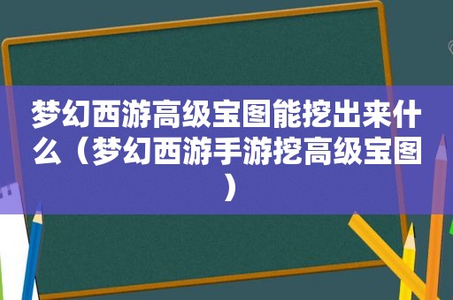 梦幻西游高级宝图能挖出来什么（梦幻西游手游挖高级宝图）