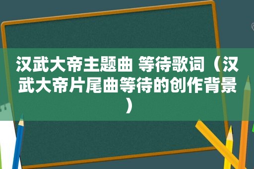 汉武大帝主题曲 等待歌词（汉武大帝片尾曲等待的创作背景）