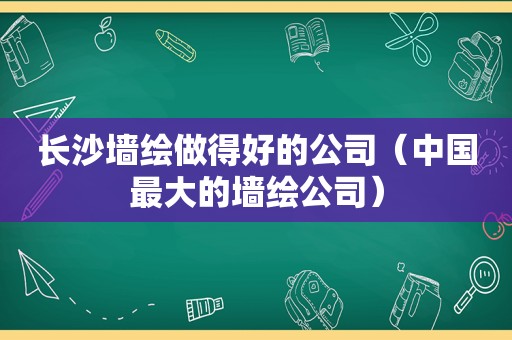 长沙墙绘做得好的公司（中国最大的墙绘公司）