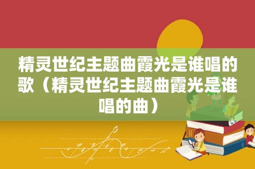 精灵世纪主题曲霞光是谁唱的歌（精灵世纪主题曲霞光是谁唱的曲）