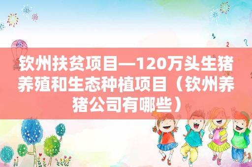 钦州扶贫项目—120万头生猪养殖和生态种植项目（钦州养猪公司有哪些）