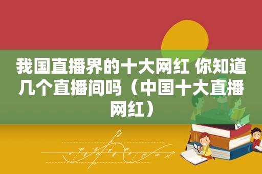 我国直播界的十大网红 你知道几个直播间吗（中国十大直播网红）