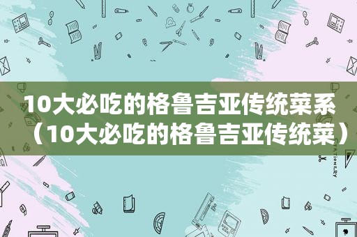 10大必吃的格鲁吉亚传统菜系（10大必吃的格鲁吉亚传统菜）