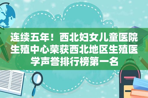 连续五年！西北妇女儿童医院生殖中心荣获西北地区生殖医学声誉排行榜第一名